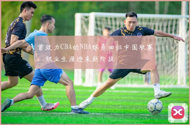 曾效力CBA的NBA球员回归中国联赛,职业生涯迎来新阶段