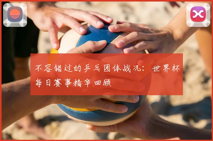 不容错过的乒乓团体战况:世界杯每日赛事精华回顾