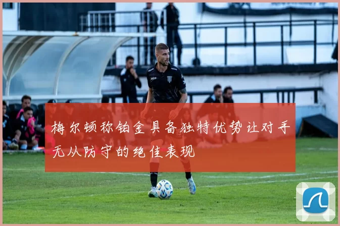 梅尔顿称铂金具备独特优势让对手无从防守的绝佳表现